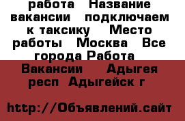 работа › Название вакансии ­ подключаем к таксику  › Место работы ­ Москва - Все города Работа » Вакансии   . Адыгея респ.,Адыгейск г.